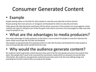 Consumer Generated Content
• Example
People posting videos on YouTube for other people to view like and subscribe to there channel
People posting there own pictures on Instagram and facebook for others to view like and share.
Video games like little big planet and Disney infinity where consumers of the product are encouraged to create
content and maps for the game sort of like the game trails where consumers are encouraged to make new trails
maps for people to use.
• What are the advantages to media producers?
One major advantage of media producers is that there is more content for people to view this improves the
name media sources get like YouTube and facebook
Also people can get good jobs from posting content on sites like YouTube and facebook this leads people to
new and improved jobs which benefit them the most.
• Why would the audience generate content?
the audience want to generate content because they want to be the ones giving consumers the content they
want. Also people don’t want to be consumed by mainstream media which on occasions lie and tell false
information. But audiences also generate content because they want to be the ones talking charge and
providing the funniest content they can produce for people.
 