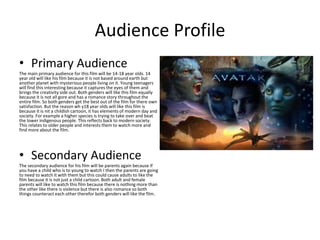 Audience Profile
• Primary Audience
The main primary audience for this film will be 14-18 year olds. 14
year old will like his film because it is not based around earth but
another planet with mysterious people living on it. Young teenagers
will find this interesting because it captures the eyes of them and
brings the creativity side out. Both genders will like this film equally
because it is not all gore and has a romance story throughout the
entire film. So both genders get the best out of the film for there own
satisfaction. But the reason wh y18 year olds will like this film is
because it is nit a childish cartoon, it has elements of modern day and
society. For example a higher species is trying to take over and beat
the lower indigenous people. This reflects back to modern society.
This relates to older people and interests them to watch more and
find more about the film.
• Secondary Audience
The secondary audience for his film will be parents again because if
you have a child who is to young to watch I then the parents are going
to need to watch it with them but this could cause adults to like the
film because it is not just a child cartoon. Both adult and female
parents will like to watch this film because there is nothing more than
the other like there is violence but there is also romance so both
things counteract each other therefor both genders will like the film.
 