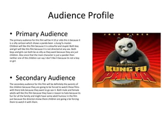 Audience Profile
• Primary Audience
The primary audience for this film will be 4-10 yr olds this is because it
is a silly cartoon which shows a panda been a kung fu master.
Children will like this film because it is colourful and stupid. Both boy
and girl will like this film because it is not directed at any sex. Both
boys and girls can both be as silly as they want because they are just
children. Also since that the main character is just a pander then
neither one of the children can say I don’t like it because its not a boy
or girl.
• Secondary Audience
The secondary audience for this film will be definitely the parents of
the children because they are going to be forced to watch these films
with there kids because they want to go see it. Both male and female
adults will like this film because they have o reason to hate because its
fun for all the family and might have some adult humour in the film
just because the directors knew there children are going o be forcing
them to watch it with them.
 