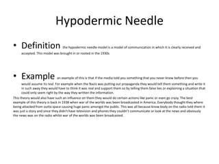 Hypodermic Needle
• Definition the hypodermic needle model is a model of communication in which it is clearly received and
accepted. This model was brought in or rooted in the 1930s
• Example an example of this is that if the media told you something that you never knew before then you
would assume its real. For example when the Nazis was putting out propaganda they would tell them something and write it
in such away they would have to think it was real and support them so by telling them false lies or explaining a situation that
could only seem right by the way they written the information.
This theory would also have such an influence on them they would do certain actions like panic or even go crazy. The best
example of this theory is back in 1938 when war of the worlds was been broadcasted in America. Everybody thought they where
being attacked from outta space causing huge panic amongst the public. This was all because know body on the radio told them it
was just a story and since they didn’t have television and phones they couldn’t communicate or look at the news and obviously
the news was on the radio whilst war of the worlds was been broadcasted.
 