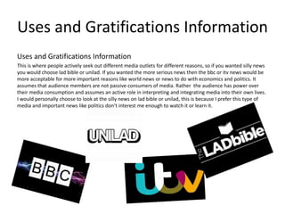 Uses and Gratifications Information
Uses and Gratifications Information
This is where people actively seek out different media outlets for different reasons, so if you wanted silly news
you would choose lad bible or unilad. If you wanted the more serious news then the bbc or itv news would be
more acceptable for more important reasons like world news or news to do with economics and politics. It
assumes that audience members are not passive consumers of media. Rather the audience has power over
their media consumption and assumes an active role in interpreting and integrating media into their own lives.
I would personally choose to look at the silly news on lad bible or unilad, this is because I prefer this type of
media and important news like politics don’t interest me enough to watch it or learn it.
 