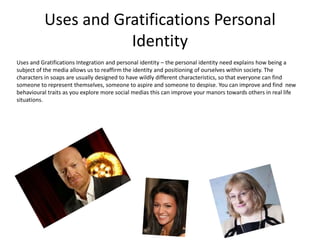 Uses and Gratifications Personal
Identity
Uses and Gratifications Integration and personal identity – the personal identity need explains how being a
subject of the media allows us to reaffirm the identity and positioning of ourselves within society. The
characters in soaps are usually designed to have wildly different characteristics, so that everyone can find
someone to represent themselves, someone to aspire and someone to despise. You can improve and find new
behavioural traits as you explore more social medias this can improve your manors towards others in real life
situations.
 