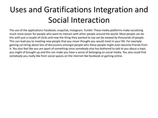 Uses and Gratifications Integration and
Social Interaction
The use of the applications Facebook, snapchat, Instagram, Tumblr. These media platforms make socialising
much more easier for people who want to interact with other people around the world. Most people can do
this with just a couple of clicks and now the thing they wanted to say can be viewed by thousands of people.
This can lead you to meeting new people that you never thought you would meet in your life. For example
gaming can bring about lots of discussions amongst people who these people might even become friends from
it. You also feel like you are apart of something since somebody else has bothered to talk to you about a topic
you might of brought up and this can make you have a sense of belonging on social media. You also could find
somebody you really like from social spaces on the internet like facebook or gaming online.
 