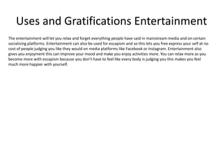 Uses and Gratifications Entertainment
The entertainment will let you relax and forget everything people have said in mainstream media and on certain
socialising platforms. Entertainment can also be used for escapism and so this lets you free express your self at no
cost of people judging you like they would on media platforms like Facebook or Instagram. Entertainment also
gives you enjoyment this can improve your mood and make you enjoy activities more. You can relax more as you
become more with escapism because you don’t have to feel like every body is judging you this makes you feel
much more happier with yourself.
 