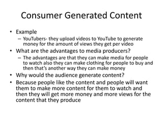 Consumer Generated Content
• Example
– YouTubers- they upload videos to YouTube to generate
money for the amount of views they get per video
• What are the advantages to media producers?
– The advantages are that they can make media for people
to watch also they can make clothing for people to buy and
then that’s another way they can make money
• Why would the audience generate content?
• Because people like the content and people will want
them to make more content for them to watch and
then they will get more money and more views for the
content that they produce
 