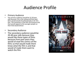 Audience Profile
• Primary Audience
• The primary audience would be 12-18 year
olds because 12a is the rating and from past
films would would of pulled people in for this
film. The characters in the film are fictional and
that would appeal to the younger people so
then that would attract
• Secondary Audience
• The secondary audience would be
20-40 year olds because they
would like these types of films
because from past years they
would of read the comics of the
films so that would made them
know what the film is and that
would of made them want to
watch the film
 