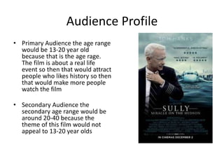 Audience Profile
• Primary Audience the age range
would be 13-20 year old
because that is the age rage.
The film is about a real life
event so then that would attract
people who likes history so then
that would make more people
watch the film
• Secondary Audience the
secondary age range would be
around 20-40 because the
theme of this film would not
appeal to 13-20 year olds
 