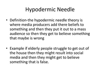Hypodermic Needle
• Definition-the hypodermic needle theory is
where media producers add there beliefs to
something and then they put it out to a mass
audience so then they get to believe something
that maybe is wrong
• Example if elderly people struggle to get out of
the house then they might result into social
media and then they might get to believe
something that is false.
 