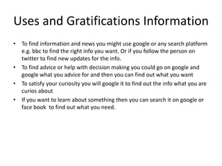Uses and Gratifications Information
• To find information and news you might use google or any search platform
e.g. bbc to find the right info you want. Or if you follow the person on
twitter to find new updates for the info.
• To find advice or help with decision making you could go on google and
google what you advice for and then you can find out what you want
• To satisfy your curiosity you will google it to find out the info what you are
curios about
• If you want to learn about something then you can search it on google or
face book to find out what you need.
 