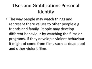 Uses and Gratifications Personal
Identity
• The way people may watch things and
represent there values to other people e.g.
friends and family. People may develop
different behaviour by watching the films or
programs. If they develop a violent behaviour
it might of come from films such as dead pool
and other violent films
 