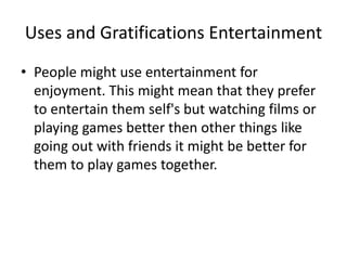 Uses and Gratifications Entertainment
• People might use entertainment for
enjoyment. This might mean that they prefer
to entertain them self's but watching films or
playing games better then other things like
going out with friends it might be better for
them to play games together.
 