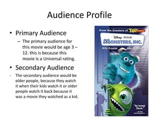 Audience Profile
• Primary Audience
– The primary audience for
this movie would be age 3 –
12. this is because this
movie is a Universal rating.
• Secondary Audience
- The secondary audience would be
older people, because they watch
it when their kids watch it or older
people watch it back because it
was a movie they watched as a kid.
 