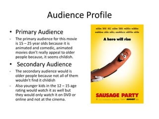 Audience Profile
• Primary Audience
- The primary audience for this movie
is 15 – 25 year olds because it is
animated and comedic, animated
movies don’t really appeal to older
people because, it seems childish.
• Secondary Audience
- The secondary audience would is
older people because not all of them
wouldn't find it childish
- Also younger kids in the 12 – 15 age
rating would watch it as well but
they would only watch it on DVD or
online and not at the cinema.
 