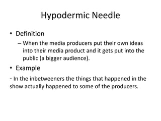 Hypodermic Needle
• Definition
– When the media producers put their own ideas
into their media product and it gets put into the
public (a bigger audience).
• Example
- In the inbetweeners the things that happened in the
show actually happened to some of the producers.
 