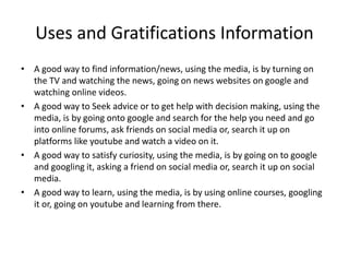 Uses and Gratifications Information
• A good way to find information/news, using the media, is by turning on
the TV and watching the news, going on news websites on google and
watching online videos.
• A good way to Seek advice or to get help with decision making, using the
media, is by going onto google and search for the help you need and go
into online forums, ask friends on social media or, search it up on
platforms like youtube and watch a video on it.
• A good way to satisfy curiosity, using the media, is by going on to google
and googling it, asking a friend on social media or, search it up on social
media.
• A good way to learn, using the media, is by using online courses, googling
it or, going on youtube and learning from there.
 