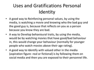 Uses and Gratifications Personal
Identity
• A good way to Reinforcing personal values, by using the
media, is watching a movie and knowing who the bad guy and
the good guy is, because that reflects on you as a person
because you know they are bad.
• A way to Develop behavioural traits, by using the media,
would be by watching movies that have good/bad behaviour
in, this would change your behaviour (normally for younger
people who watch movies above their age rating).
• A good way to Identify with valued other in the media
(aspiration figure- real or fictional) is by following them on
social media and then you are exposed to their personnel life.
 