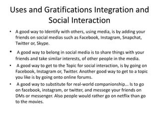 Uses and Gratifications Integration and
Social Interaction
• A good way to Identify with others, using media, is by adding your
friends on social medias such as Facebook, Instagram, Snapchat,
Twitter or, Skype.
• A good way to belong in social media is to share things with your
friends and take similar interests, of other people in the media.
• A good way to get to the Topic for social interaction, is by going on
Facebook, Instagram or, Twitter. Another good way to get to a topic
you like is by going onto online forums.
• A good way to substitute for real-world companionship... Is to go
on facebook, instagram, or twitter, and messege your friends on
DMs or messenger. Also people would rather go on netflix than go
to the movies.
 