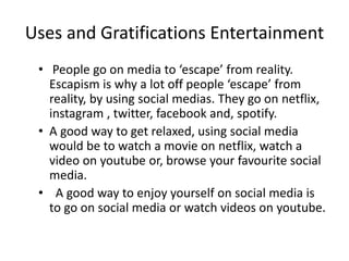 Uses and Gratifications Entertainment
• People go on media to ‘escape’ from reality.
Escapism is why a lot off people ‘escape’ from
reality, by using social medias. They go on netflix,
instagram , twitter, facebook and, spotify.
• A good way to get relaxed, using social media
would be to watch a movie on netflix, watch a
video on youtube or, browse your favourite social
media.
• A good way to enjoy yourself on social media is
to go on social media or watch videos on youtube.
 