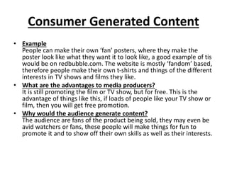 Consumer Generated Content
• Example
People can make their own ‘fan’ posters, where they make the
poster look like what they want it to look like, a good example of tis
would be on redbubble.com. The website is mostly ‘fandom’ based,
therefore people make their own t-shirts and things of the different
interests in TV shows and films they like.
• What are the advantages to media producers?
It is still promoting the film or TV show, but for free. This is the
advantage of things like this, if loads of people like your TV show or
film, then you will get free promotion.
• Why would the audience generate content?
The audience are fans of the product being sold, they may even be
avid watchers or fans, these people will make things for fun to
promote it and to show off their own skills as well as their interests.
 
