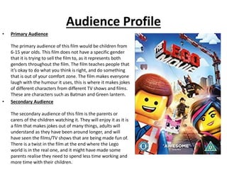 Audience Profile
• Primary Audience
The primary audience of this film would be children from
6-15 year olds. This film does not have a specific gender
that it is trying to sell the film to, as it represents both
genders throughout the film. The film teaches people that
it’s okay to do what you think is right, and do something
that is out of your comfort zone. The film makes everyone
laugh with the humour it uses, this is where it makes jokes
of different characters from different TV shows and films.
These are characters such as Batman and Green lantern.
• Secondary Audience
The secondary audience of this film is the parents or
carers of the children watching it. They will enjoy it as it is
a film that makes jokes out of many things, adults will
understand as they have been around longer, and will
have seen the films/TV shows that are being made fun of.
There is a twist in the film at the end where the Lego
world is in the real one, and it might have made some
parents realise they need to spend less time working and
more time with their children.
 