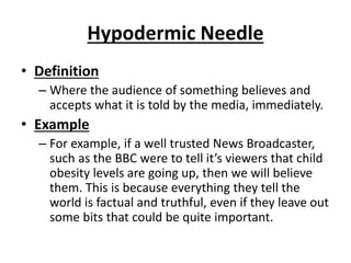 Hypodermic Needle
• Definition
– Where the audience of something believes and
accepts what it is told by the media, immediately.
• Example
– For example, if a well trusted News Broadcaster,
such as the BBC were to tell it’s viewers that child
obesity levels are going up, then we will believe
them. This is because everything they tell the
world is factual and truthful, even if they leave out
some bits that could be quite important.
 