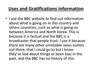 Uses and Gratifications Information
• I use the BBC website to find out information
about what is going on in this country and
others countries, such as what is going on
between America and North Korea. This is
because it is factual and the BBC is a
broadcaster that people trust. I use it because
there are many other unreliable news outlets
out there, that I could go to but I know
they’ve lied about things or been bias in the
past, and the BBC has no history of this.
 
