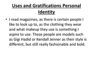 Uses and Gratifications Personal
Identity
• I read magazines, as there is certain people I
like to look up to, as the clothing they wear
and what makeup they use is something I
aspire to use. These people are models such
as Gigi Hadid or Kendall Jenner as their style is
different, but still really fashionable and bold.
 