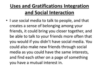 Uses and Gratifications Integration
and Social Interaction
• I use social media to talk to people, and that
creates a sense of belonging among your
friends, it could bring you closer together, and
be able to talk to your friends more often that
you would if you didn’t have social media. You
could also make new friends through social
media as you could have the same interests,
and find each other on a page of something
you have a mutual interest in.
 