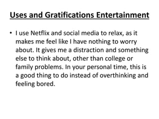 Uses and Gratifications Entertainment
• I use Netflix and social media to relax, as it
makes me feel like I have nothing to worry
about. It gives me a distraction and something
else to think about, other than college or
family problems. In your personal time, this is
a good thing to do instead of overthinking and
feeling bored.
 