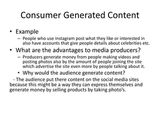 Consumer Generated Content
• Example
– People who use instagram post what they like or interested in
also have accounts that give people details about celebrities etc.
• What are the advantages to media producers?
– Producers generate money from people making videos and
posting photos also by the amount of people joining the site
which advertise the site even more by people talking about it.
• Why would the audience generate content?
- The audience put there content on the social media sites
because this might be a way they can express themselves and
generate money by selling products by taking photo’s.
 
