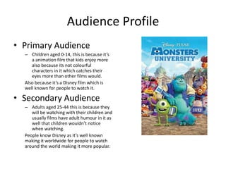 Audience Profile
• Primary Audience
– Children aged 0-14, this is because it’s
a animation film that kids enjoy more
also because its not colourful
characters in it which catches their
eyes more than other films would.
Also because it’s a Disney film which is
well known for people to watch it.
• Secondary Audience
– Adults aged 25-44 this is because they
will be watching with their children and
usually films have adult humour in it as
well that children wouldn’t notice
when watching.
People know Disney as it’s well known
making it worldwide for people to watch
around the world making it more popular.
 