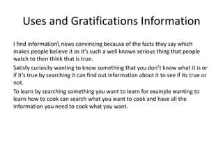 Uses and Gratifications Information
I find information news convincing because of the facts they say which
makes people believe it as it’s such a well known serious thing that people
watch to then think that is true.
Satisfy curiosity wanting to know something that you don’t know what it is or
if it’s true by searching it can find out information about it to see if its true or
not.
To learn by searching something you want to learn for example wanting to
learn how to cook can search what you want to cook and have all the
information you need to cook what you want.
 