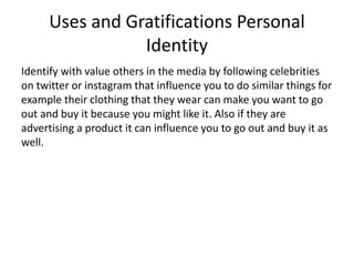 Uses and Gratifications Personal
Identity
Identify with value others in the media by following celebrities
on twitter or instagram that influence you to do similar things for
example their clothing that they wear can make you want to go
out and buy it because you might like it. Also if they are
advertising a product it can influence you to go out and buy it as
well.
 