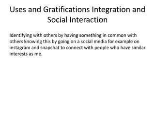 Uses and Gratifications Integration and
Social Interaction
Identifying with others by having something in common with
others knowing this by going on a social media for example on
instagram and snapchat to connect with people who have similar
interests as me.
 
