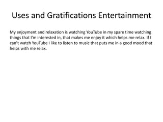 Uses and Gratifications Entertainment
My enjoyment and relaxation is watching YouTube in my spare time watching
things that I'm interested in, that makes me enjoy it which helps me relax. If I
can’t watch YouTube I like to listen to music that puts me in a good mood that
helps with me relax.
 