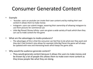 Consumer Generated Content
• Example
– Youtube- users on youtube can create their own content and by making their own
content it allows them to make money
– Instagram- users can submit images, wavering their ownership of allowing instagram to
use them pictures for commercial use
– Little Big Planet/ Disney Infinty- users are given a wide variety of tools which then they
can use to make content for the game
• What are the advantages to media producers?
– The advantages of this is that the consumer can feel free to do what ever they want and
they don’t feel limited it also allows for example Little Big Planet the game will all ways
be updated with new and interesting levels which keeps the game alive.
• Why would the audience generate content?
– They would generate content because it allows the users to make money and
be known by a lot of people this allows them to make even more content as
they know people like what they are doing.
 