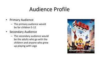 Audience Profile
• Primary Audience
– The primary audience would
be for children 5-12
• Secondary Audience
– The secondary audience would
be the adults who go with the
children and anyone who grew
up playing with Lego
 