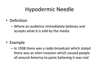 Hypodermic Needle
• Definition
– Where an audience immediately believes and
accepts what it is told by the media
• Example
– In 1938 there was a radio broadcast which stated
there was an alien invasion which caused people
all around America to panic believing it was real
 