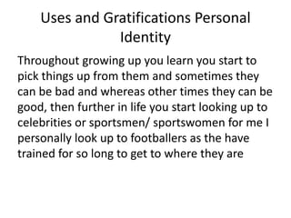 Uses and Gratifications Personal
Identity
Throughout growing up you learn you start to
pick things up from them and sometimes they
can be bad and whereas other times they can be
good, then further in life you start looking up to
celebrities or sportsmen/ sportswomen for me I
personally look up to footballers as the have
trained for so long to get to where they are
 