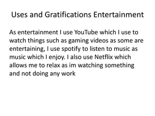 Uses and Gratifications Entertainment
As entertainment I use YouTube which I use to
watch things such as gaming videos as some are
entertaining, I use spotify to listen to music as
music which I enjoy. I also use Netflix which
allows me to relax as im watching something
and not doing any work
 
