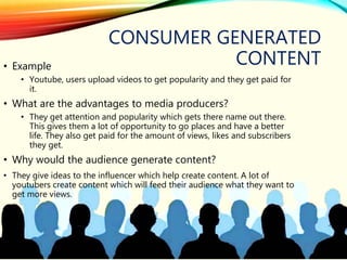 CONSUMER GENERATED
CONTENT• Example
• Youtube, users upload videos to get popularity and they get paid for
it.
• What are the advantages to media producers?
• They get attention and popularity which gets there name out there.
This gives them a lot of opportunity to go places and have a better
life. They also get paid for the amount of views, likes and subscribers
they get.
• Why would the audience generate content?
• They give ideas to the influencer which help create content. A lot of
youtubers create content which will feed their audience what they want to
get more views.
 