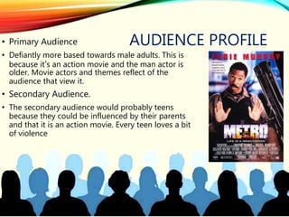 AUDIENCE PROFILE• Primary Audience
• Defiantly more based towards male adults. This is
because it’s an action movie and the man actor is
older. Movie actors and themes reflect of the
audience that view it.
• Secondary Audience.
• The secondary audience would probably teens
because they could be influenced by their parents
and that it is an action movie. Every teen loves a bit
of violence
 