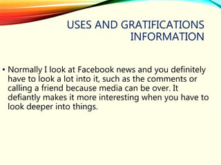 USES AND GRATIFICATIONS
INFORMATION
• Normally I look at Facebook news and you definitely
have to look a lot into it, such as the comments or
calling a friend because media can be over. It
defiantly makes it more interesting when you have to
look deeper into things.
 