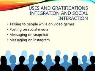 USES AND GRATIFICATIONS
INTEGRATION AND SOCIAL
INTERACTION
• Talking to people while on video games
• Posting on social media
• Messaging on snapchat
• Messaging on Instagram
 