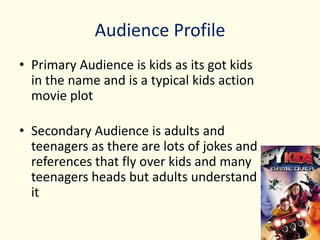 Audience Profile
• Primary Audience is kids as its got kids
in the name and is a typical kids action
movie plot
• Secondary Audience is adults and
teenagers as there are lots of jokes and
references that fly over kids and many
teenagers heads but adults understand
it
 