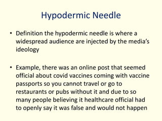 Hypodermic Needle
• Definition the hypodermic needle is where a
widespread audience are injected by the media’s
ideology
• Example, there was an online post that seemed
official about covid vaccines coming with vaccine
passports so you cannot travel or go to
restaurants or pubs without it and due to so
many people believing it healthcare official had
to openly say it was false and would not happen
 