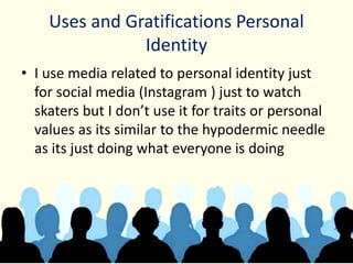 Uses and Gratifications Personal
Identity
• I use media related to personal identity just
for social media (Instagram ) just to watch
skaters but I don’t use it for traits or personal
values as its similar to the hypodermic needle
as its just doing what everyone is doing
 