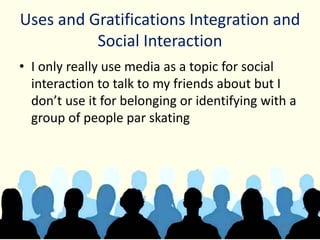 Uses and Gratifications Integration and
Social Interaction
• I only really use media as a topic for social
interaction to talk to my friends about but I
don’t use it for belonging or identifying with a
group of people par skating
 