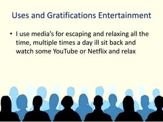 Uses and Gratifications Entertainment
• I use media’s for escaping and relaxing all the
time, multiple times a day ill sit back and
watch some YouTube or Netflix and relax
 