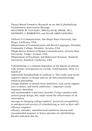 Theory-Based Formative Research on an Anti-Cyberbullying
Victimization Intervention Message
MATTHEW W. SAVAGE1, DOUGLAS M. DEISS, JR.2,
ANTHONY J. ROBERTO3, and ELIAS ABOUJAOUDE4
1School of Communication, San Diego State University, San
Diego, California, USA
2Department of Communication and World Languages, Glendale
Community College, Glendale, Arizona, USA
3Hugh Downs School of Human Communication, Arizona State
University, Tempe, Arizona, USA
4Department of Psychiatry and Behavioral Sciences, Stanford
University, Stanford, California, USA
Cyberbullying is a common byproduct of the digital revolution
with serious consequences to victims. Unfortunately, there is a
dearth of
empirically basedmethods to confront it. This study used social
cognitive theory to design and test an interventionmessage
aimed at persuading
college students to abstain from retaliation, seek social support,
save evidence, and notify authorities—important victim
responses identified
and recommended in previous research. Using a posttest-only
control group design, this study tested the effectiveness of an
intervention
message in changing college students’ perceived susceptibility
to and perceived severity of cyberbullying as well as their self-
efficacy, response
efficacy, attitudes, and behavioral intentions toward each
recommended response in future episodes of cyberbullying.
Results indicated that the
 